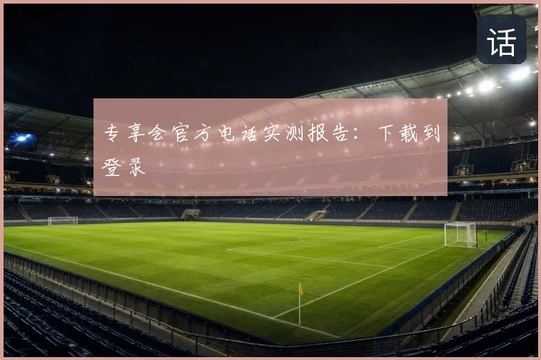 专享会官方电话实测报告：下载到登录